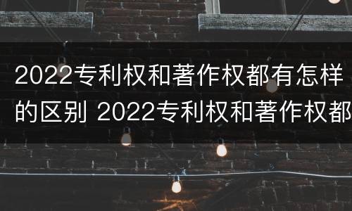 2022专利权和著作权都有怎样的区别 2022专利权和著作权都有怎样的区别呢