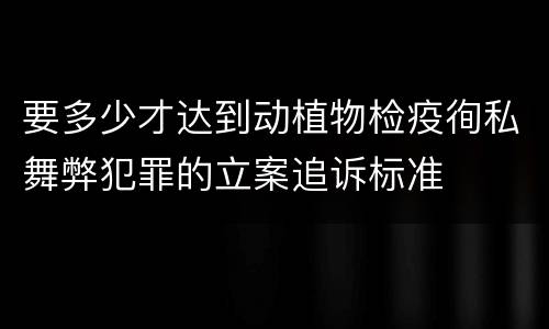 要多少才达到动植物检疫徇私舞弊犯罪的立案追诉标准