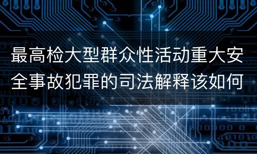 最高检大型群众性活动重大安全事故犯罪的司法解释该如何规定