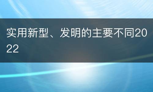 实用新型、发明的主要不同2022