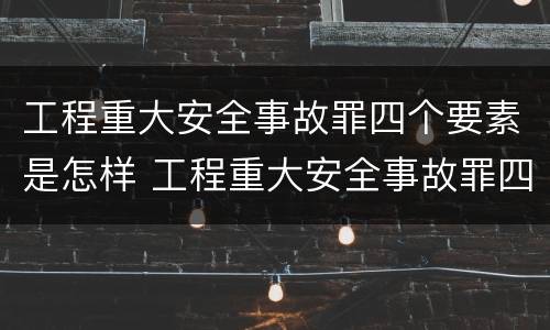 工程重大安全事故罪四个要素是怎样 工程重大安全事故罪四个要素是怎样的