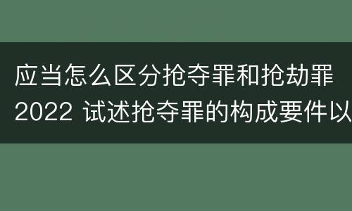 应当怎么区分抢夺罪和抢劫罪2022 试述抢夺罪的构成要件以及与抢劫罪的区别