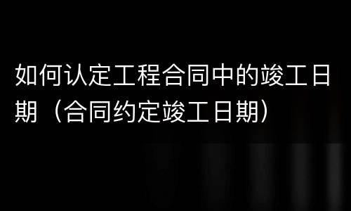 如何认定工程合同中的竣工日期（合同约定竣工日期）