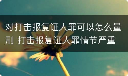 对打击报复证人罪可以怎么量刑 打击报复证人罪情节严重