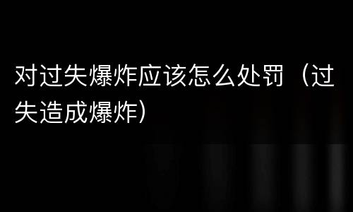 对过失爆炸应该怎么处罚（过失造成爆炸）
