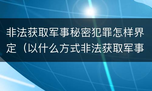 非法获取军事秘密犯罪怎样界定（以什么方式非法获取军事秘密的构成非法获取军事秘密罪）