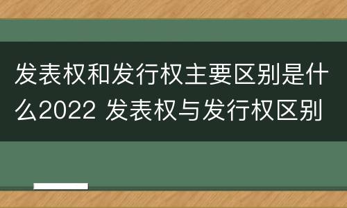发表权和发行权主要区别是什么2022 发表权与发行权区别