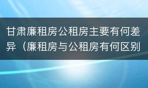 甘肃廉租房公租房主要有何差异（廉租房与公租房有何区别）