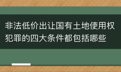 非法低价出让国有土地使用权犯罪的四大条件都包括哪些