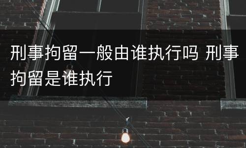 刑事拘留一般由谁执行吗 刑事拘留是谁执行