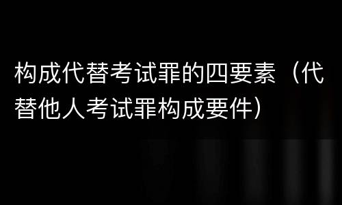 构成代替考试罪的四要素（代替他人考试罪构成要件）