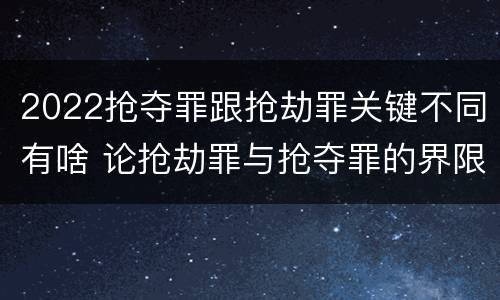 2022抢夺罪跟抢劫罪关键不同有啥 论抢劫罪与抢夺罪的界限