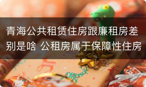 青海公共租赁住房跟廉租房差别是啥 公租房属于保障性住房吗