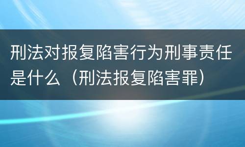 刑法对报复陷害行为刑事责任是什么（刑法报复陷害罪）