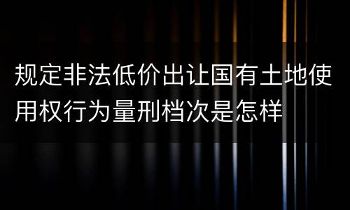 规定非法低价出让国有土地使用权行为量刑档次是怎样