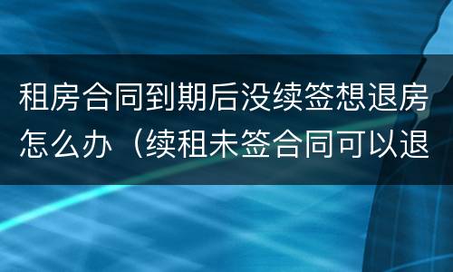 租房合同到期后没续签想退房怎么办（续租未签合同可以退房吗?）