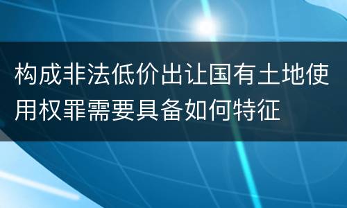 构成非法低价出让国有土地使用权罪需要具备如何特征
