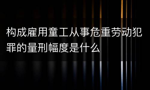 构成雇用童工从事危重劳动犯罪的量刑幅度是什么