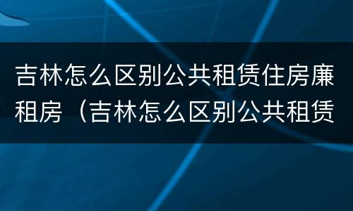 吉林怎么区别公共租赁住房廉租房（吉林怎么区别公共租赁住房廉租房呢）