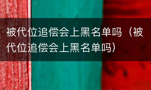 被代位追偿会上黑名单吗（被代位追偿会上黑名单吗）