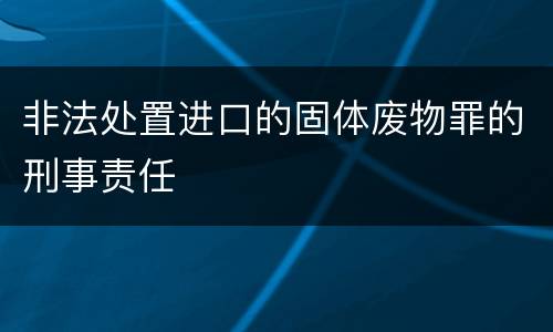 非法处置进口的固体废物罪的刑事责任