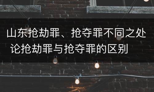 山东抢劫罪、抢夺罪不同之处 论抢劫罪与抢夺罪的区别