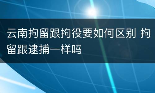 云南拘留跟拘役要如何区别 拘留跟逮捕一样吗