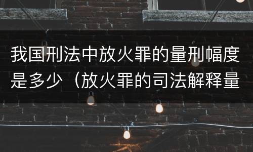 我国刑法中放火罪的量刑幅度是多少（放火罪的司法解释量刑标准）