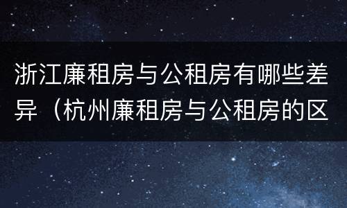 浙江廉租房与公租房有哪些差异（杭州廉租房与公租房的区别）