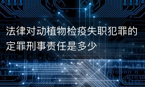 法律对动植物检疫失职犯罪的定罪刑事责任是多少