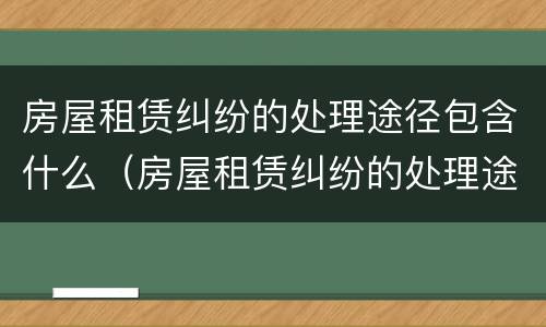 房屋租赁纠纷的处理途径包含什么（房屋租赁纠纷的处理途径包含什么方面）