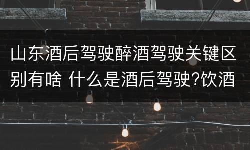 山东酒后驾驶醉酒驾驶关键区别有啥 什么是酒后驾驶?饮酒驾驶与醉酒驾驶的区别是什么?