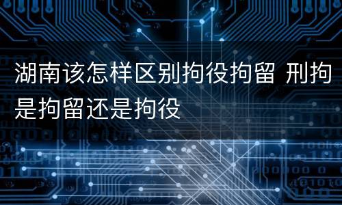 湖南该怎样区别拘役拘留 刑拘是拘留还是拘役