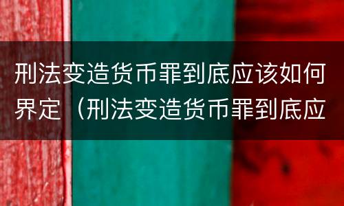 刑法变造货币罪到底应该如何界定（刑法变造货币罪到底应该如何界定罪名）
