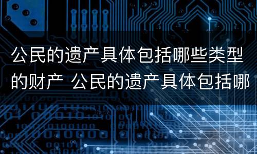 公民的遗产具体包括哪些类型的财产 公民的遗产具体包括哪些类型的财产和权利