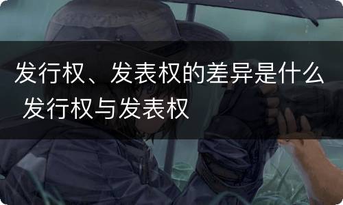 发行权、发表权的差异是什么 发行权与发表权
