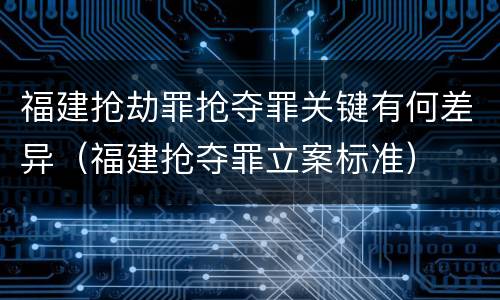 福建抢劫罪抢夺罪关键有何差异（福建抢夺罪立案标准）