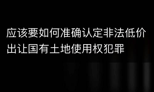 应该要如何准确认定非法低价出让国有土地使用权犯罪