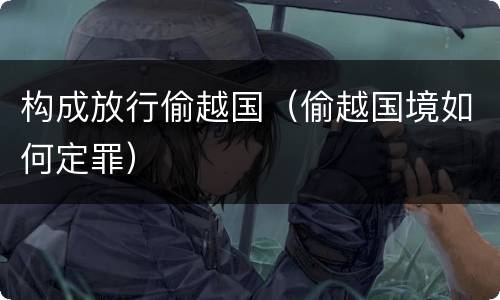 构成放行偷越国（偷越国境如何定罪）