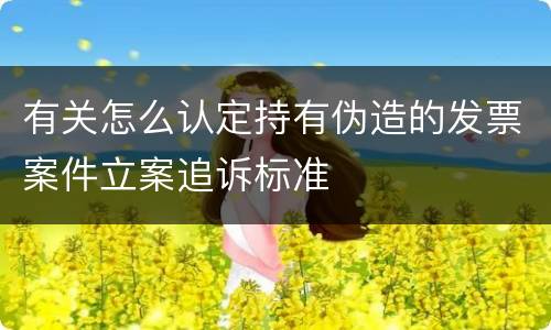 有关怎么认定持有伪造的发票案件立案追诉标准