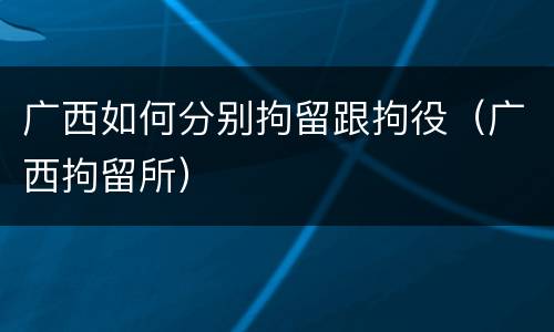 广西如何分别拘留跟拘役（广西拘留所）