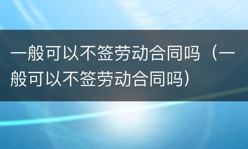 一般可以不签劳动合同吗（一般可以不签劳动合同吗）