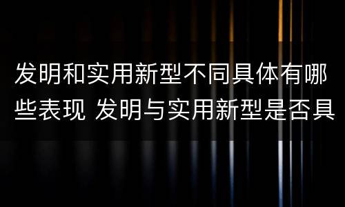 发明和实用新型不同具体有哪些表现 发明与实用新型是否具有实用性