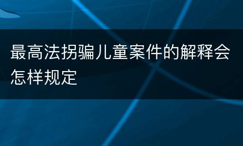 最高法拐骗儿童案件的解释会怎样规定