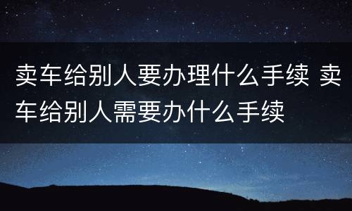 卖车给别人要办理什么手续 卖车给别人需要办什么手续
