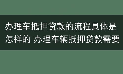 办理车抵押贷款的流程具体是怎样的 办理车辆抵押贷款需要什么资料