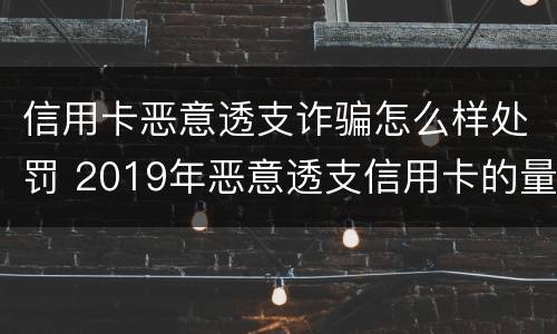 信用卡恶意透支诈骗怎么样处罚 2019年恶意透支信用卡的量刑标准