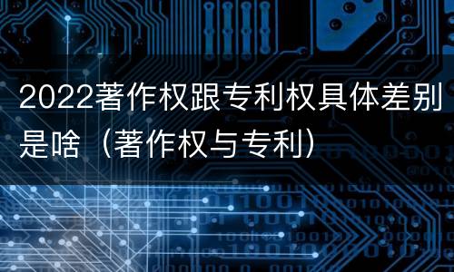 2022著作权跟专利权具体差别是啥（著作权与专利）