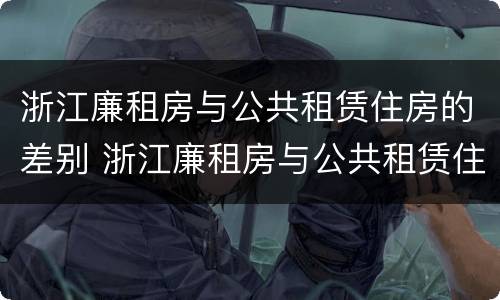 浙江廉租房与公共租赁住房的差别 浙江廉租房与公共租赁住房的差别在哪