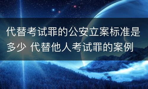 代替考试罪的公安立案标准是多少 代替他人考试罪的案例
